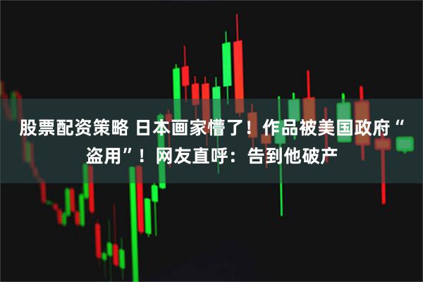 股票配资策略 日本画家懵了！作品被美国政府“盗用”！网友直呼：告到他破产