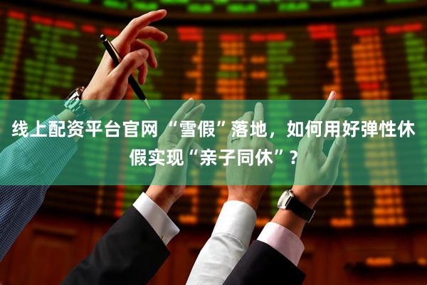 线上配资平台官网 “雪假”落地，如何用好弹性休假实现“亲子同休”？