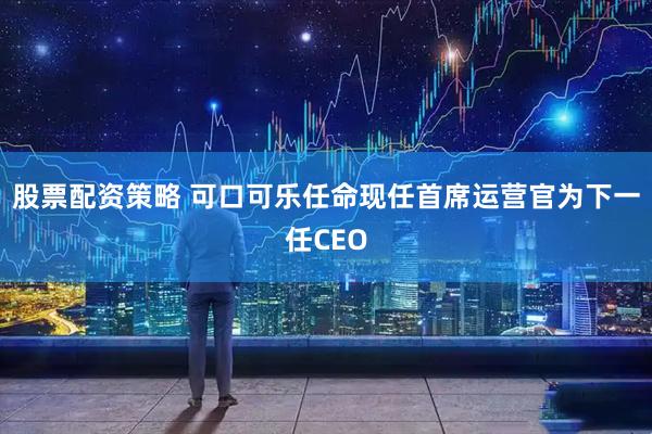 股票配资策略 可口可乐任命现任首席运营官为下一任CEO