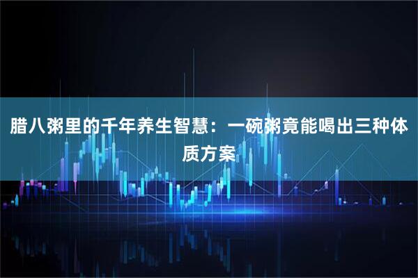 腊八粥里的千年养生智慧：一碗粥竟能喝出三种体质方案