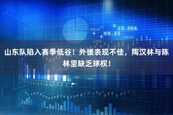 山东队陷入赛季低谷！外援表现不佳，陶汉林与陈林坚缺乏球权！