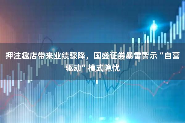 押注趣店带来业绩骤降，国盛证券暴雷警示“自营驱动”模式隐忧