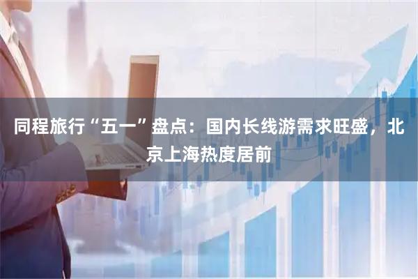 同程旅行“五一”盘点：国内长线游需求旺盛，北京上海热度居前