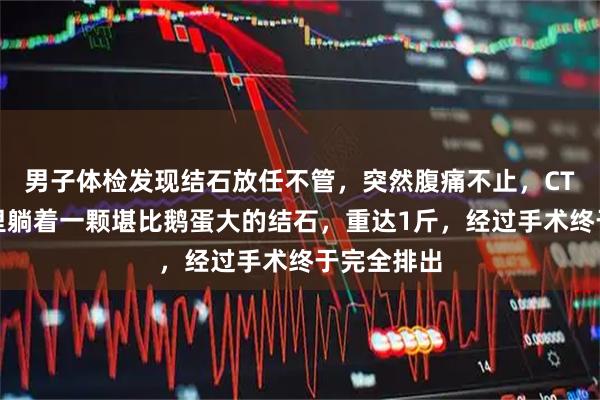 男子体检发现结石放任不管，突然腹痛不止，CT显示膀胱里躺着一颗堪比鹅蛋大的结石，重达1斤，经过手术终于完全排出