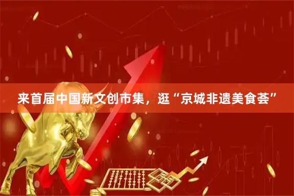 来首届中国新文创市集，逛“京城非遗美食荟”