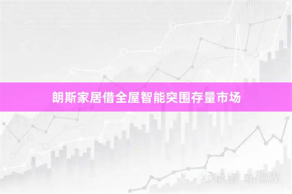 朗斯家居借全屋智能突围存量市场