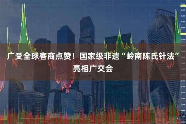 广受全球客商点赞！国家级非遗“岭南陈氏针法”亮相广交会